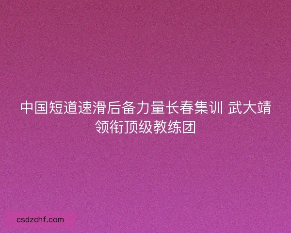 中国短道速滑后备力量长春集训 武大靖领衔顶级教练团