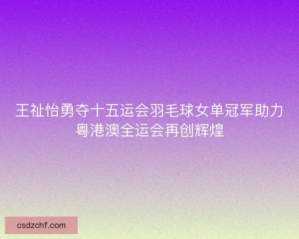 王祉怡勇夺十五运会羽毛球女单冠军助力粤港澳全运会再创辉煌