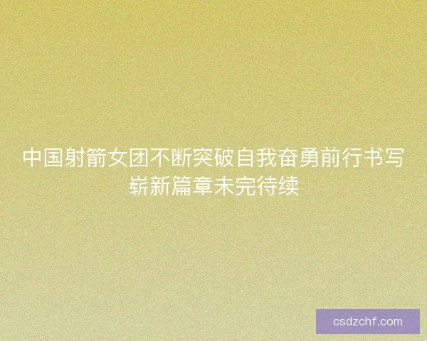 中国射箭女团不断突破自我奋勇前行书写崭新篇章未完待续
