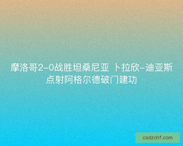 摩洛哥2-0战胜坦桑尼亚 卜拉欣-迪亚斯点射阿格尔德破门建功