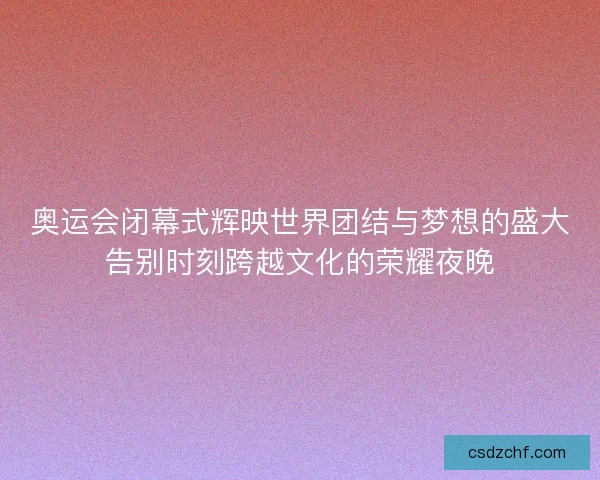 奥运会闭幕式辉映世界团结与梦想的盛大告别时刻跨越文化的荣耀夜晚