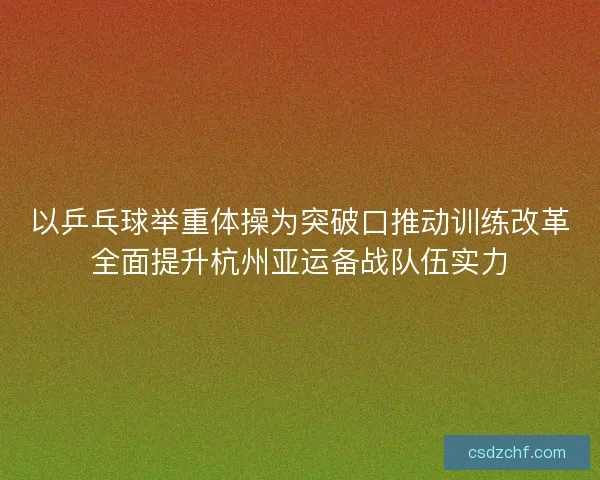 以乒乓球举重体操为突破口推动训练改革全面提升杭州亚运备战队伍实力